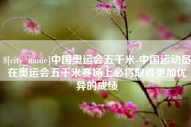 白城中国奥运会五千米-中国运动员在奥运会五千米赛场上必将取得更加优异的成绩
