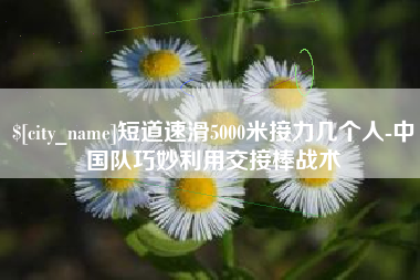 白城短道速滑5000米接力几个人-中国队巧妙利用交接棒战术