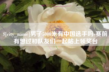 白城男子5000米有中国选手吗-赛前有想过和队友们一起站上领奖台