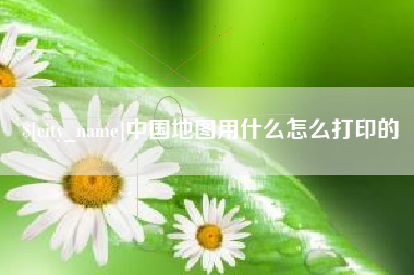 白城中国地图用什么怎么打印的
