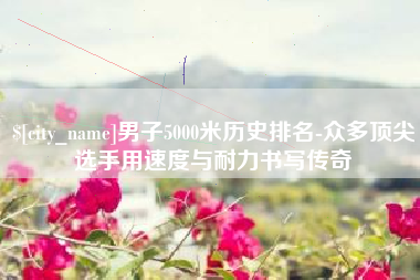 白城男子5000米历史排名-众多顶尖选手用速度与耐力书写传奇