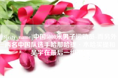 白城中国5000米男子运动员-而另外两名中国队选手哈那哈提·木哈买提和吴宇在最后一组出场